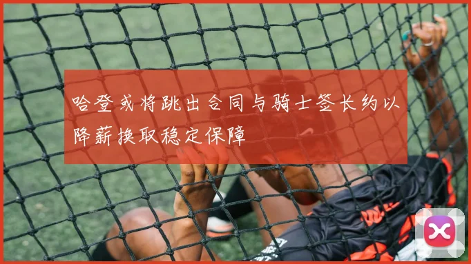 哈登或将跳出合同与骑士签长约以降薪换取稳定保障