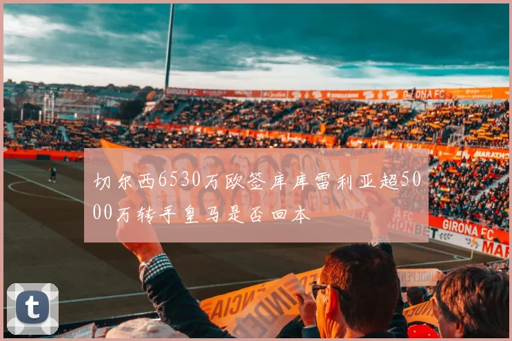 切尔西6530万欧签库库雷利亚超5000万转手皇马是否回本