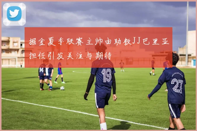 掘金夏季联赛主帅由助教JJ巴里亚担任引发关注与期待