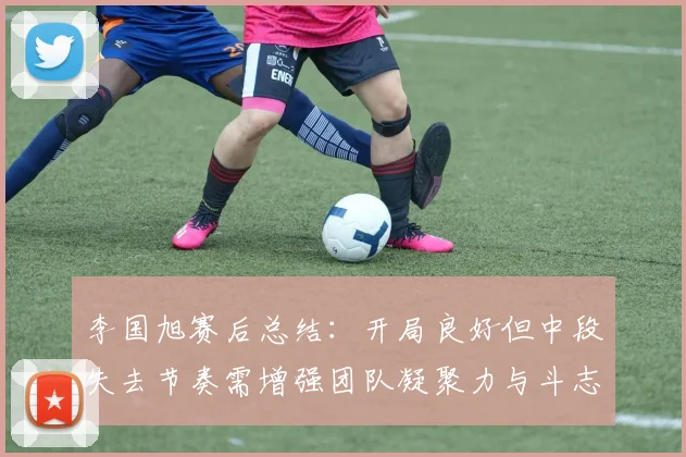 李国旭赛后总结：开局良好但中段失去节奏需增强团队凝聚力与斗志