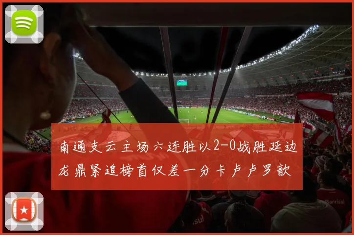 南通支云主场六连胜以2-0战胜延边龙鼎紧追榜首仅差一分卡卢卢罗歆破门助力