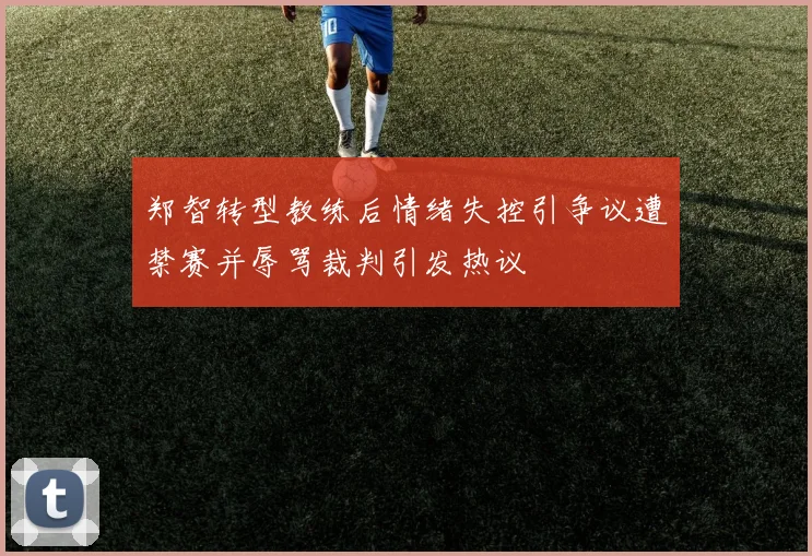 郑智转型教练后情绪失控引争议遭禁赛并辱骂裁判引发热议