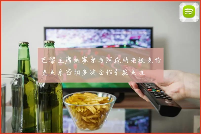 巴黎主席纳赛尔与阿森纳老板克伦克关系密切多次合作引发关注
