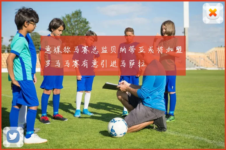 意媒称马赛总监贝纳蒂亚或将加盟罗马马赛有意引进马萨拉