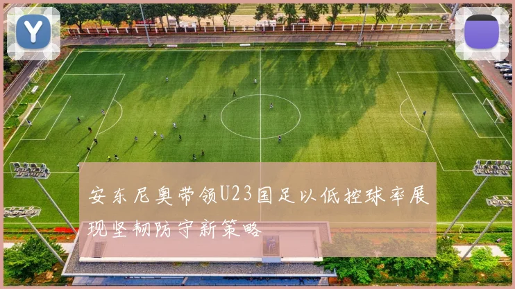 安东尼奥带领U23国足以低控球率展现坚韧防守新策略