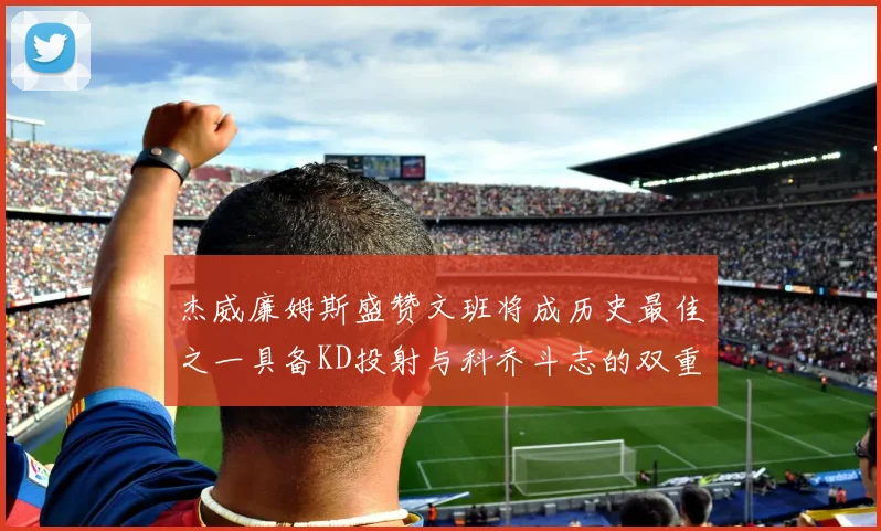 杰威廉姆斯盛赞文班将成历史最佳之一具备KD投射与科乔斗志的双重优势