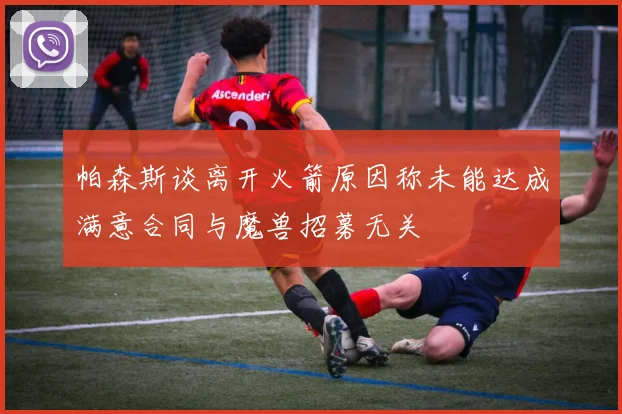 帕森斯谈离开火箭原因称未能达成满意合同与魔兽招募无关