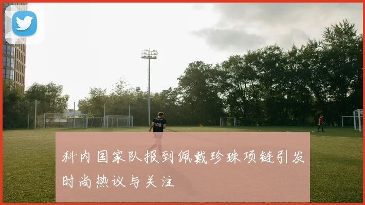 科内国家队报到佩戴珍珠项链引发时尚热议与关注