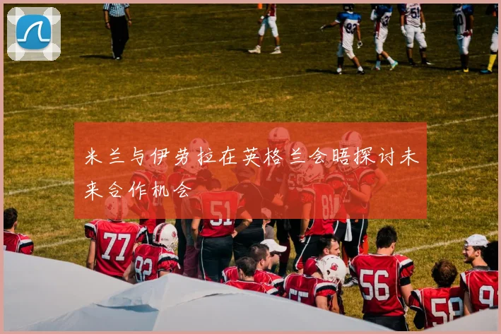 米兰与伊劳拉在英格兰会晤探讨未来合作机会