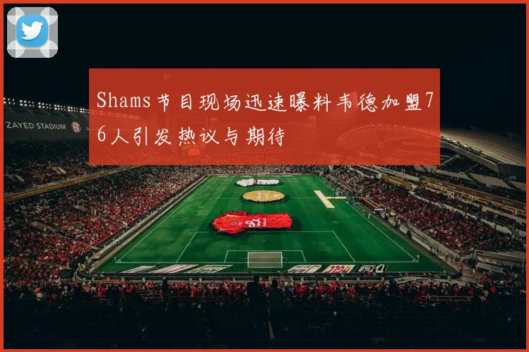 Shams节目现场迅速曝料韦德加盟76人引发热议与期待