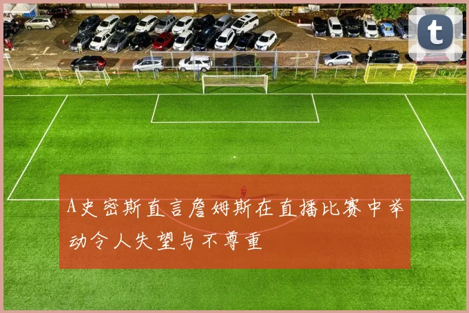 A史密斯直言詹姆斯在直播比赛中举动令人失望与不尊重