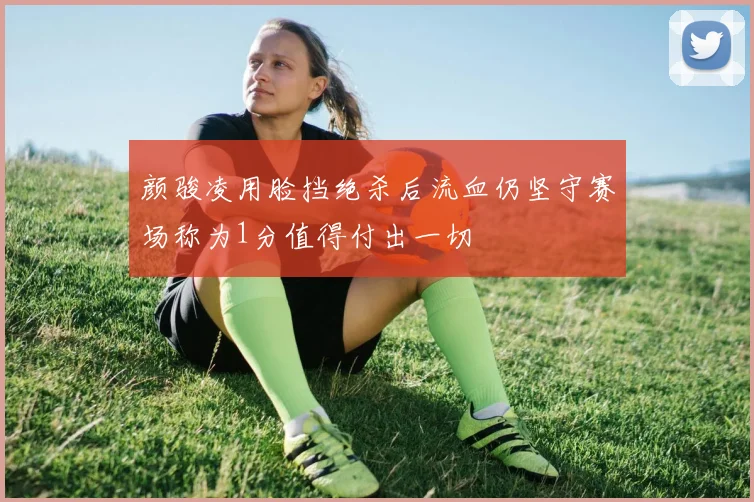 颜骏凌用脸挡绝杀后流血仍坚守赛场称为1分值得付出一切