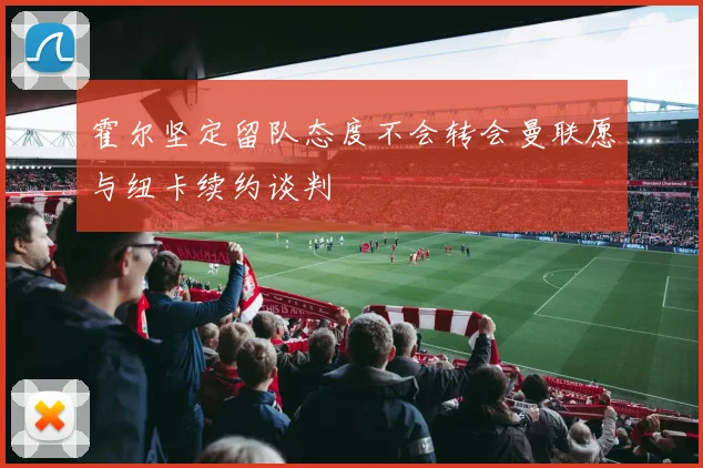 霍尔坚定留队态度不会转会曼联愿与纽卡续约谈判