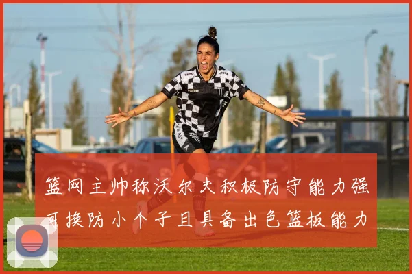 篮网主帅称沃尔夫积极防守能力强可换防小个子且具备出色篮板能力