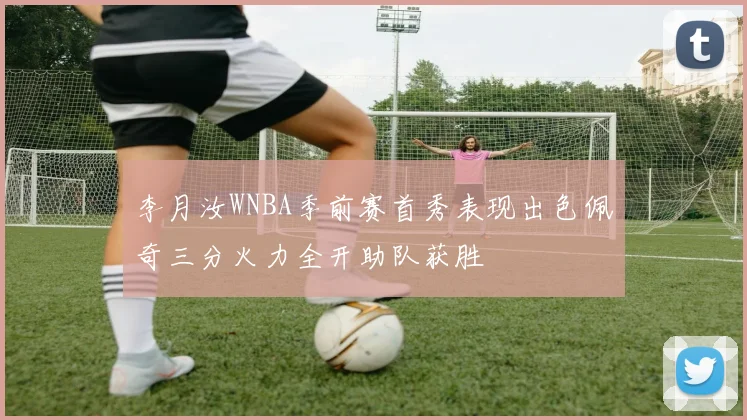 李月汝WNBA季前赛首秀表现出色佩奇三分火力全开助队获胜