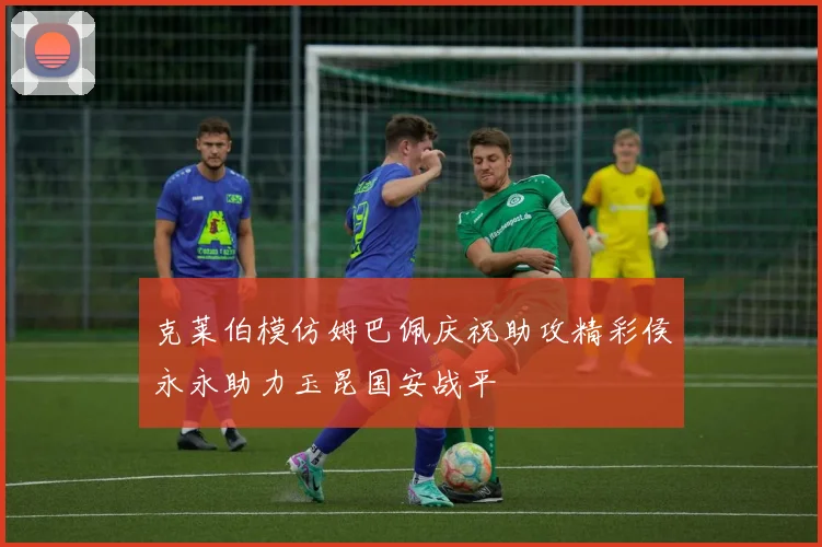 克莱伯模仿姆巴佩庆祝助攻精彩侯永永助力玉昆国安战平