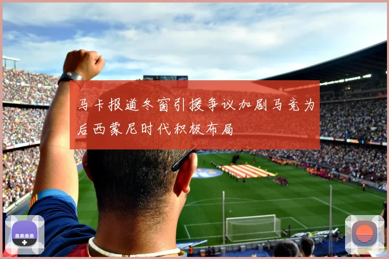 马卡报道冬窗引援争议加剧马竞为后西蒙尼时代积极布局