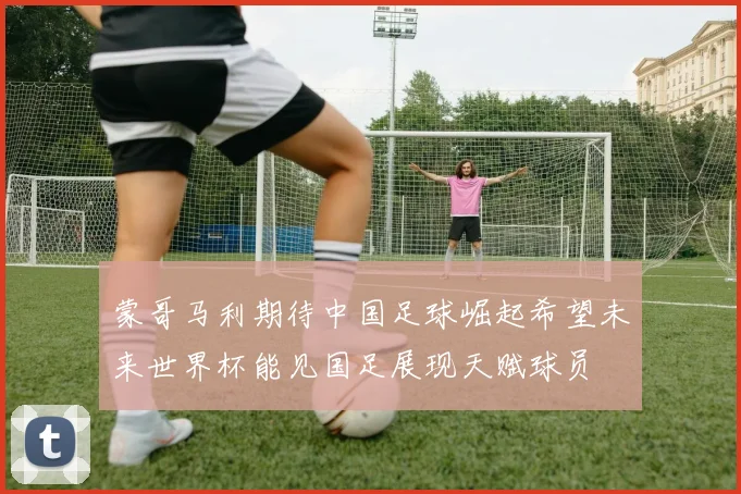蒙哥马利期待中国足球崛起希望未来世界杯能见国足展现天赋球员